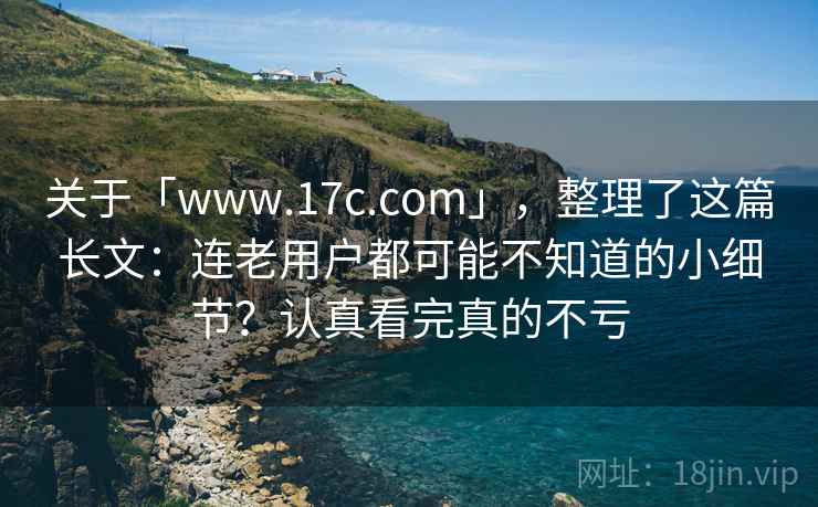 关于「www.17c.com」，整理了这篇长文：连老用户都可能不知道的小细节？认真看完真的不亏