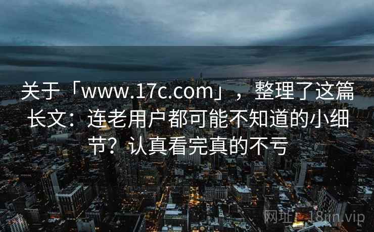 关于「www.17c.com」，整理了这篇长文：连老用户都可能不知道的小细节？认真看完真的不亏