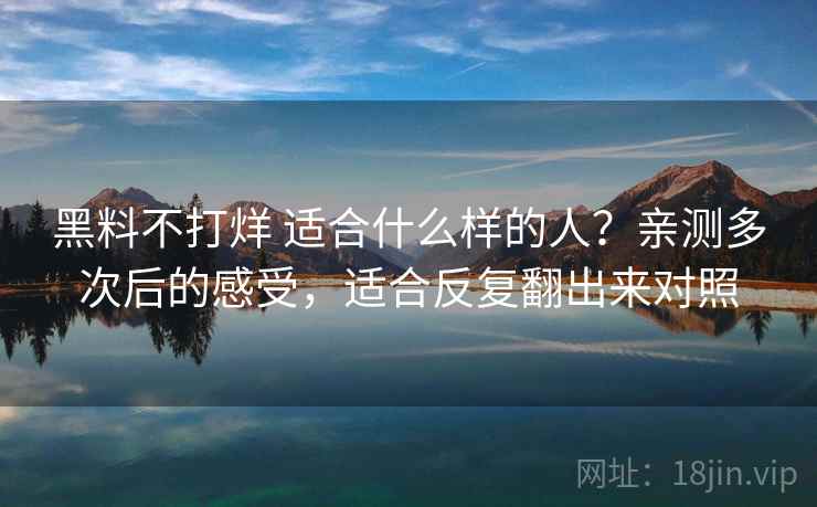 黑料不打烊 适合什么样的人？亲测多次后的感受，适合反复翻出来对照