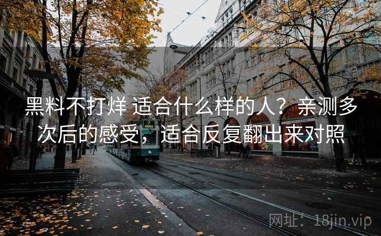 黑料不打烊 适合什么样的人？亲测多次后的感受，适合反复翻出来对照