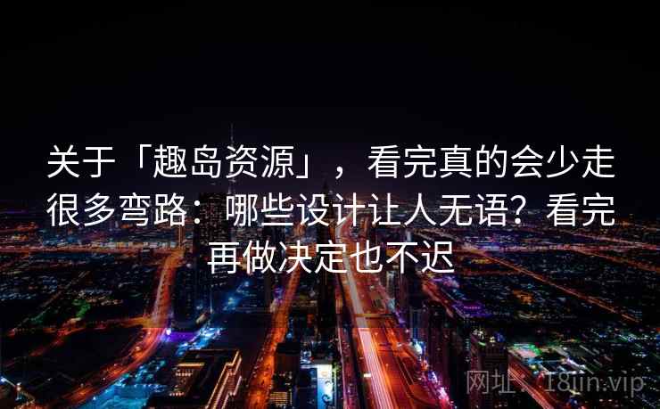 关于「趣岛资源」，看完真的会少走很多弯路：哪些设计让人无语？看完再做决定也不迟