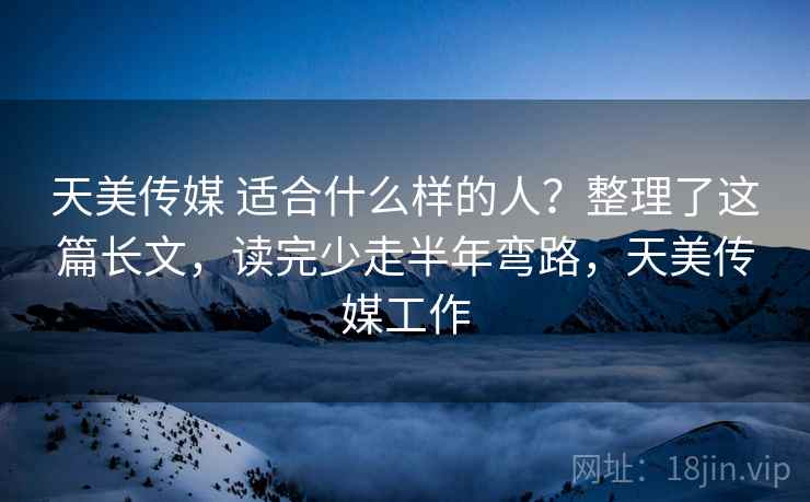 天美传媒 适合什么样的人？整理了这篇长文，读完少走半年弯路，天美传媒工作