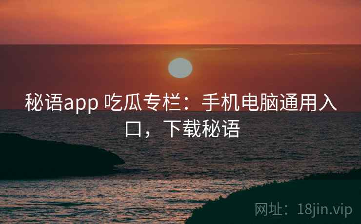 秘语app 吃瓜专栏：手机电脑通用入口，下载秘语