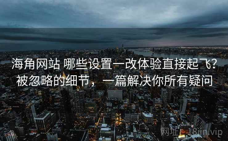海角网站 哪些设置一改体验直接起飞？被忽略的细节，一篇解决你所有疑问