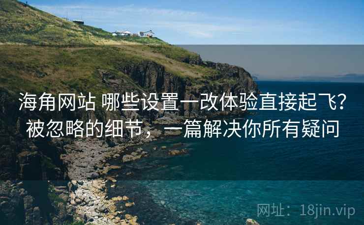 海角网站 哪些设置一改体验直接起飞？被忽略的细节，一篇解决你所有疑问