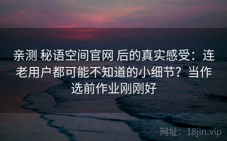 亲测 秘语空间官网 后的真实感受：连老用户都可能不知道的小细节？当作选前作业刚刚好