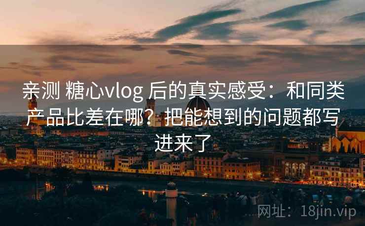 亲测 糖心vlog 后的真实感受：和同类产品比差在哪？把能想到的问题都写进来了