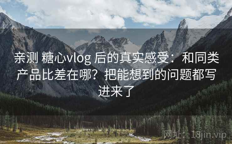 亲测 糖心vlog 后的真实感受：和同类产品比差在哪？把能想到的问题都写进来了