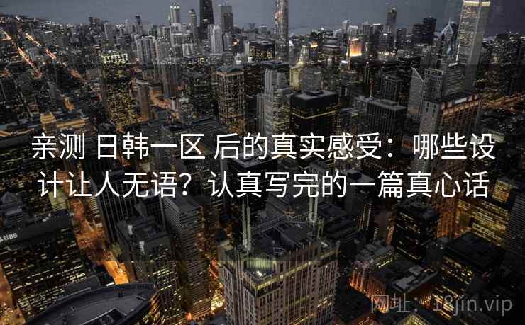 亲测 日韩一区 后的真实感受：哪些设计让人无语？认真写完的一篇真心话