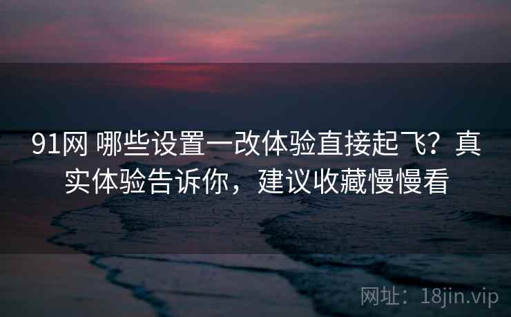 91网 哪些设置一改体验直接起飞？真实体验告诉你，建议收藏慢慢看