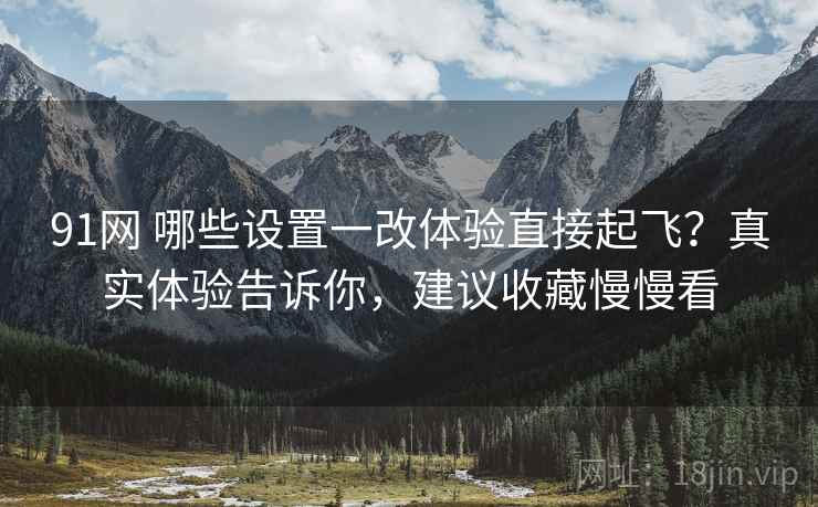91网 哪些设置一改体验直接起飞？真实体验告诉你，建议收藏慢慢看