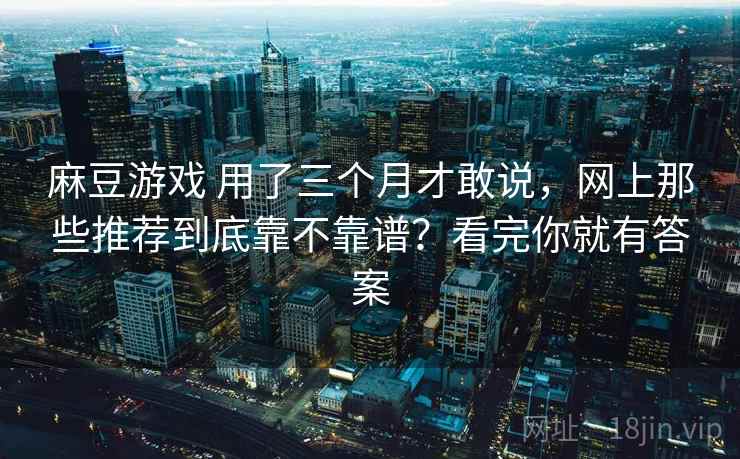 麻豆游戏 用了三个月才敢说，网上那些推荐到底靠不靠谱？看完你就有答案