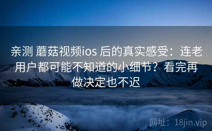 亲测 蘑菇视频ios 后的真实感受：连老用户都可能不知道的小细节？看完再做决定也不迟