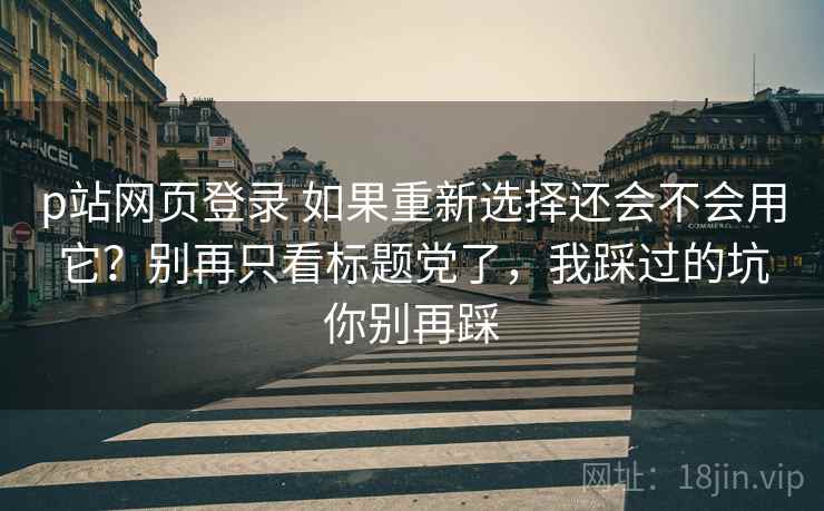 p站网页登录 如果重新选择还会不会用它？别再只看标题党了，我踩过的坑你别再踩