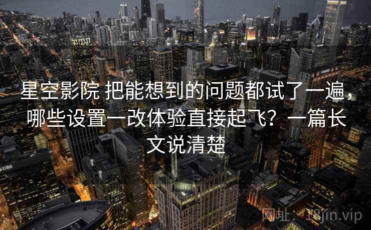 星空影院 把能想到的问题都试了一遍，哪些设置一改体验直接起飞？一篇长文说清楚