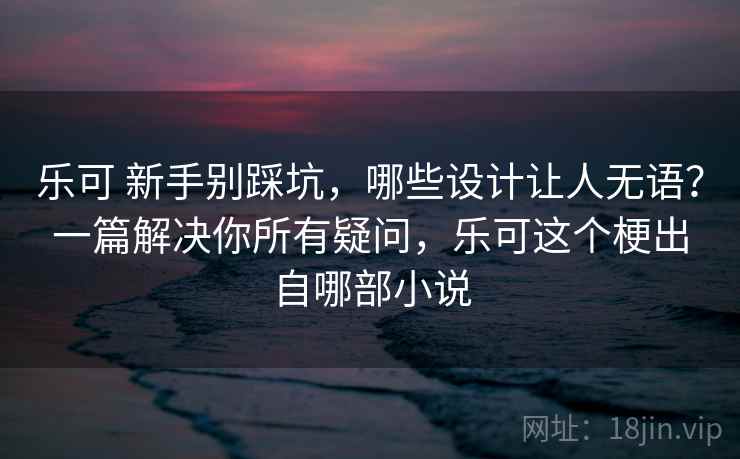 乐可 新手别踩坑，哪些设计让人无语？一篇解决你所有疑问，乐可这个梗出自哪部小说