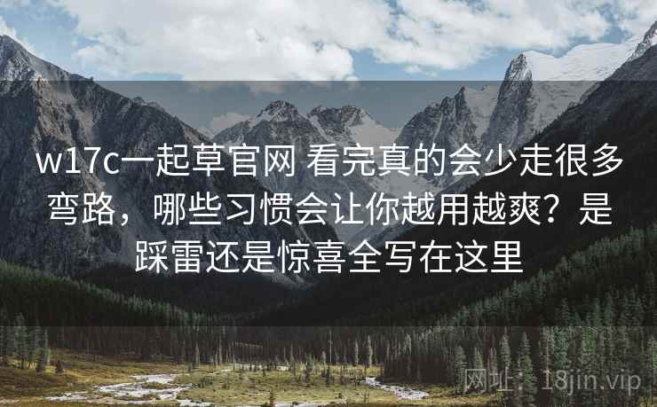 w17c一起草官网 看完真的会少走很多弯路，哪些习惯会让你越用越爽？是踩雷还是惊喜全写在这里