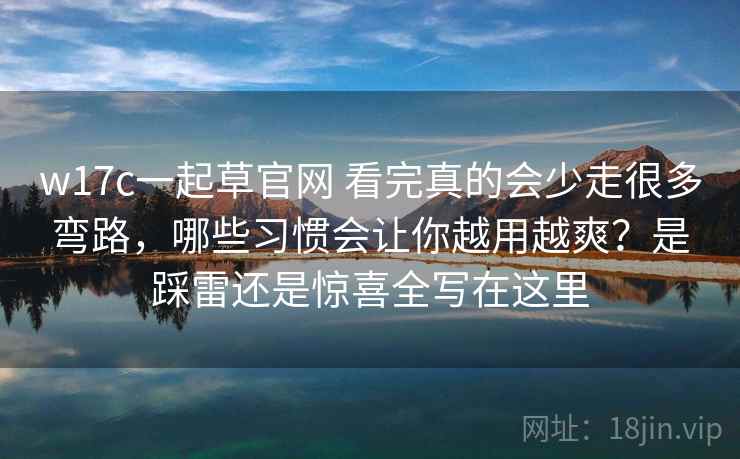 w17c一起草官网 看完真的会少走很多弯路，哪些习惯会让你越用越爽？是踩雷还是惊喜全写在这里