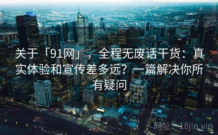 关于「91网」，全程无废话干货：真实体验和宣传差多远？一篇解决你所有疑问