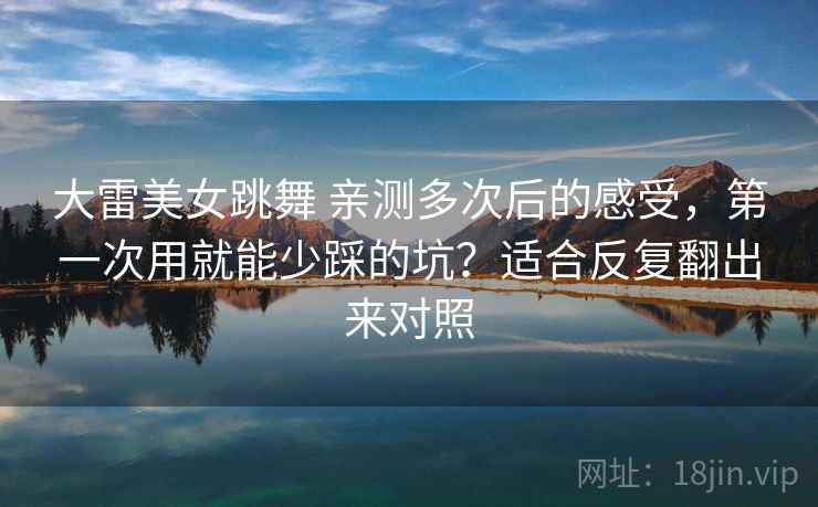 大雷美女跳舞 亲测多次后的感受，第一次用就能少踩的坑？适合反复翻出来对照