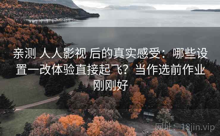 亲测 人人影视 后的真实感受：哪些设置一改体验直接起飞？当作选前作业刚刚好
