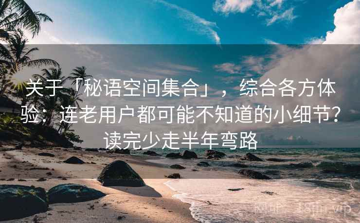 关于「秘语空间集合」，综合各方体验：连老用户都可能不知道的小细节？读完少走半年弯路