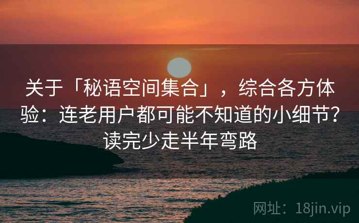 关于「秘语空间集合」，综合各方体验：连老用户都可能不知道的小细节？读完少走半年弯路