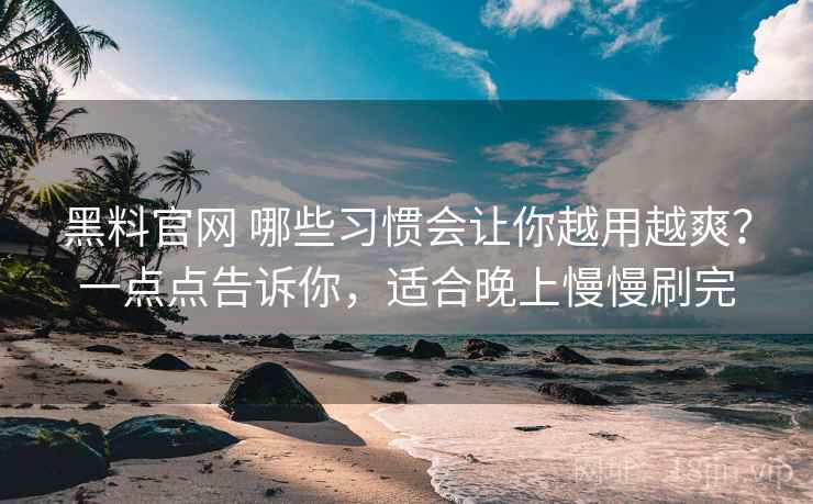 黑料官网 哪些习惯会让你越用越爽？一点点告诉你，适合晚上慢慢刷完
