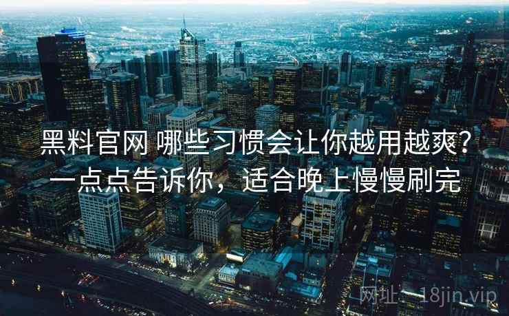黑料官网 哪些习惯会让你越用越爽？一点点告诉你，适合晚上慢慢刷完