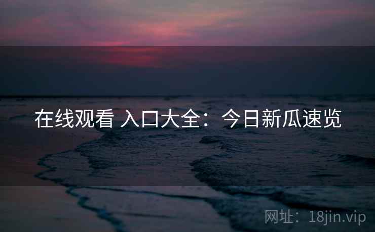 在线观看 入口大全：今日新瓜速览