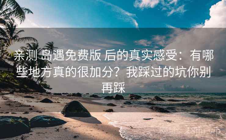 亲测 岛遇免费版 后的真实感受：有哪些地方真的很加分？我踩过的坑你别再踩