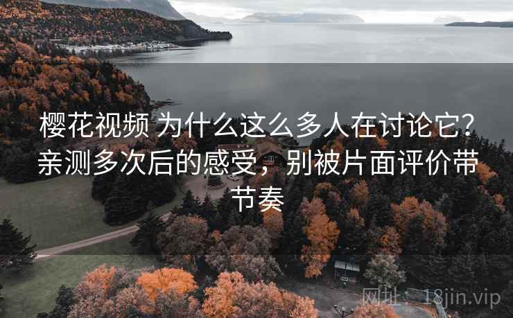 樱花视频 为什么这么多人在讨论它？亲测多次后的感受，别被片面评价带节奏