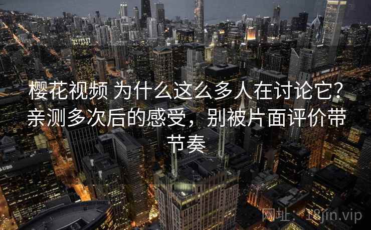 樱花视频 为什么这么多人在讨论它？亲测多次后的感受，别被片面评价带节奏
