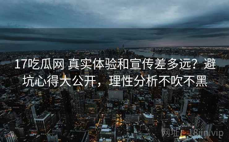 17吃瓜网 真实体验和宣传差多远？避坑心得大公开，理性分析不吹不黑