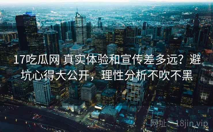 17吃瓜网 真实体验和宣传差多远？避坑心得大公开，理性分析不吹不黑