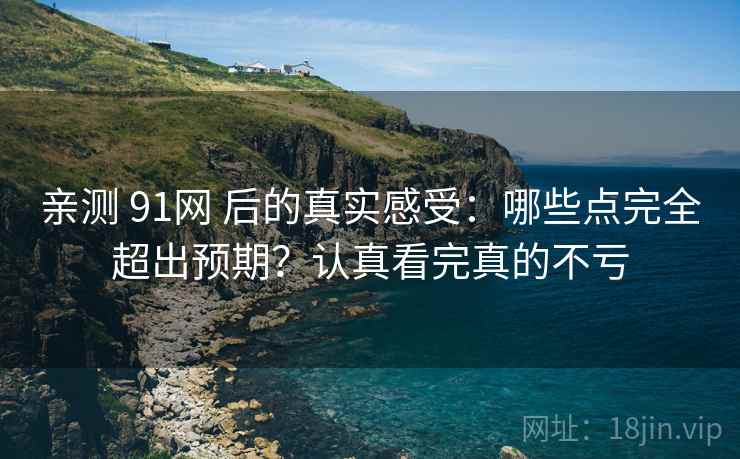 亲测 91网 后的真实感受：哪些点完全超出预期？认真看完真的不亏