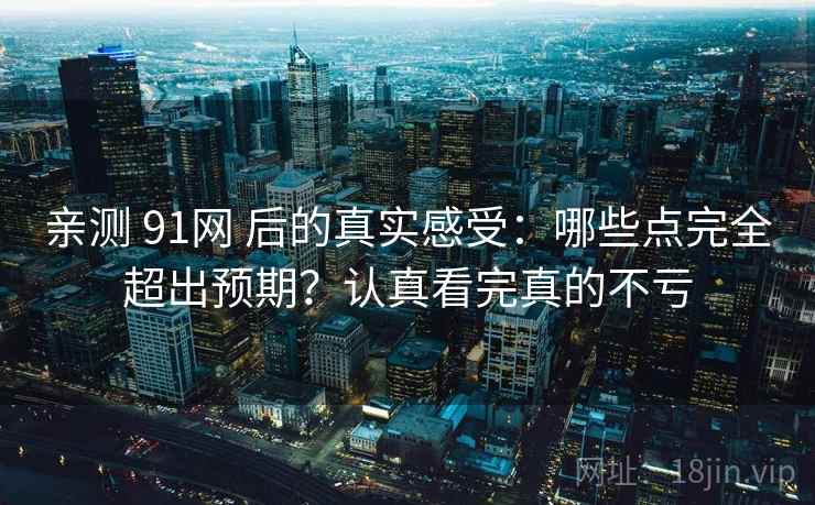 亲测 91网 后的真实感受：哪些点完全超出预期？认真看完真的不亏