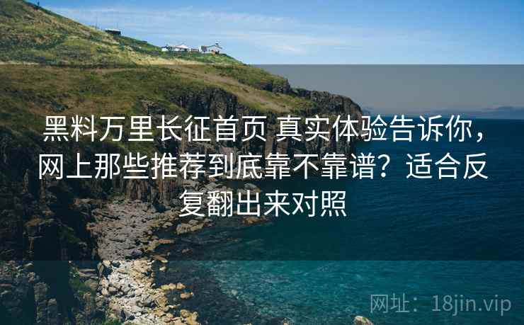 黑料万里长征首页 真实体验告诉你，网上那些推荐到底靠不靠谱？适合反复翻出来对照