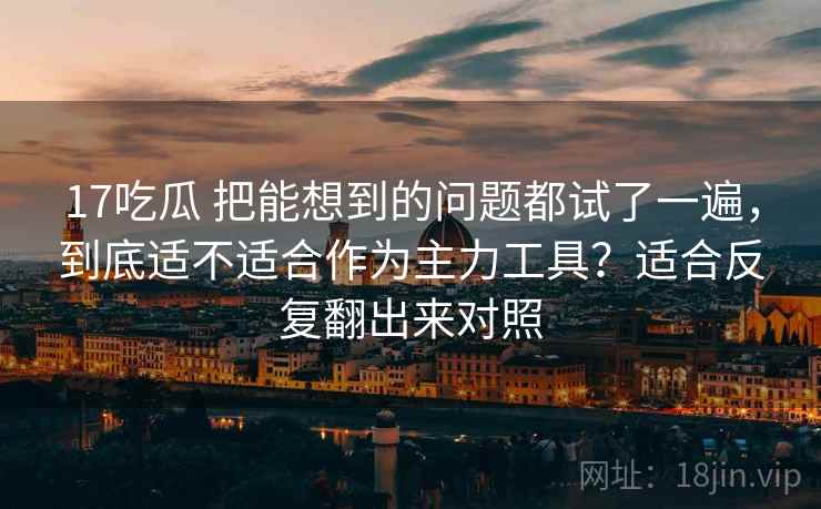 17吃瓜 把能想到的问题都试了一遍，到底适不适合作为主力工具？适合反复翻出来对照