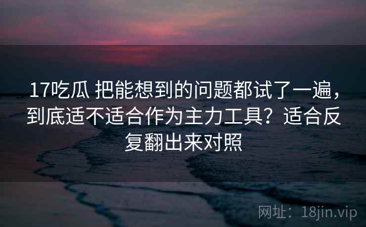 17吃瓜 把能想到的问题都试了一遍，到底适不适合作为主力工具？适合反复翻出来对照